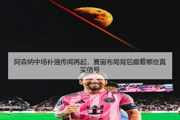 阿森纳中场补强传闻再起，夏窗布局背后藏着哪些真实信号（fbtiyu）